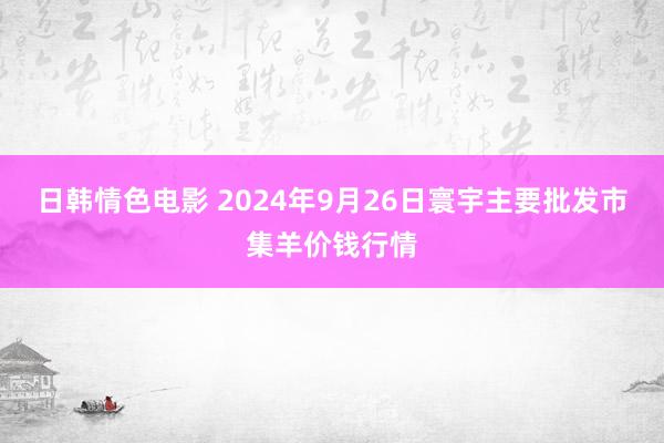 日韩情色电影 2024年9月26日寰宇主要批发市集羊价钱行情