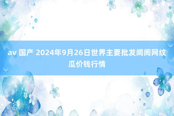 av 国产 2024年9月26日世界主要批发阛阓网纹瓜价钱行情