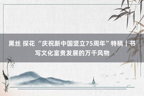 黑丝 探花 “庆祝新中国竖立75周年”特稿｜书写文化富贵发展的万千风物