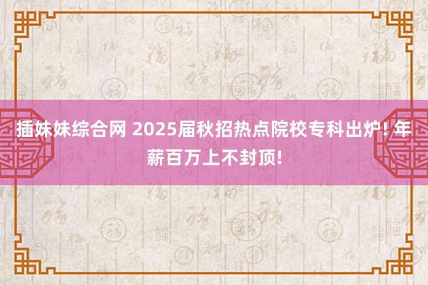 插妹妹综合网 2025届秋招热点院校专科出炉! 年薪百万上不封顶!