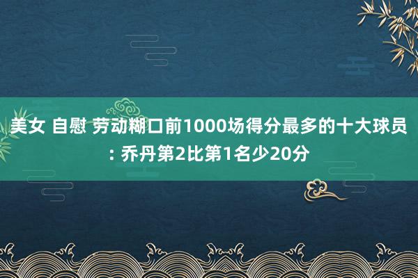 美女 自慰 劳动糊口前1000场得分最多的十大球员: 乔丹第2比第1名少20分