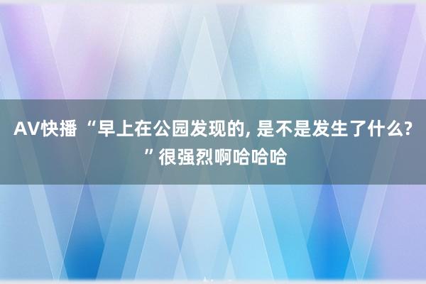 AV快播 “早上在公园发现的， 是不是发生了什么? ”很强烈啊哈哈哈