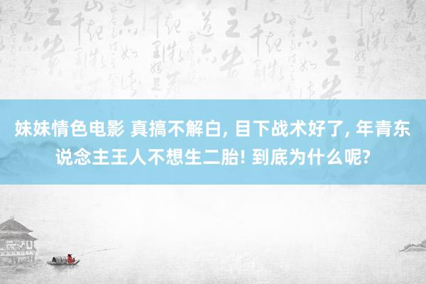 妹妹情色电影 真搞不解白， 目下战术好了， 年青东说念主王人不想生二胎! 到底为什么呢?