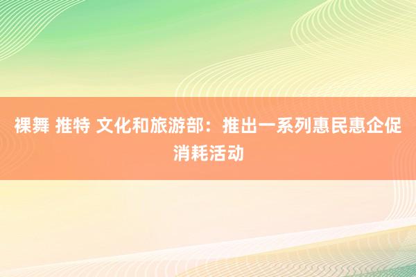 裸舞 推特 文化和旅游部：推出一系列惠民惠企促消耗活动