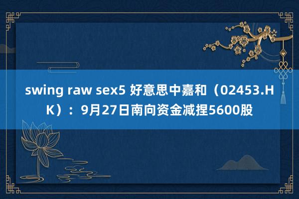 swing raw sex5 好意思中嘉和（02453.HK）：9月27日南向资金减捏5600股