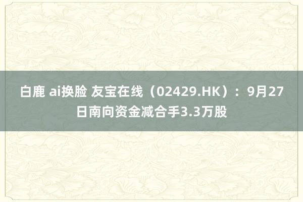 白鹿 ai换脸 友宝在线（02429.HK）：9月27日南向资金减合手3.3万股