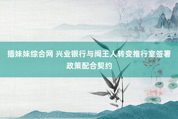 插妹妹综合网 兴业银行与闽王人转变推行室签署政策配合契约