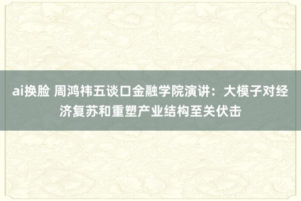 ai换脸 周鸿祎五谈口金融学院演讲：大模子对经济复苏和重塑产业结构至关伏击