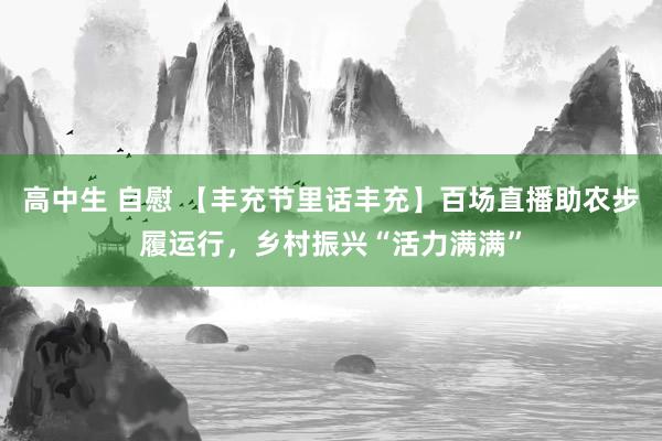 高中生 自慰 【丰充节里话丰充】百场直播助农步履运行，乡村振兴“活力满满”