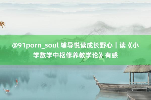 @91porn_soul 辅导悦读成长野心｜读《小学数学中枢修养教学论》有感