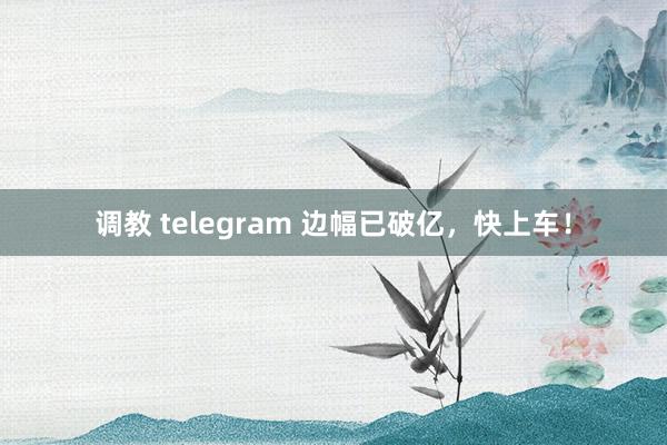 调教 telegram 边幅已破亿，快上车！