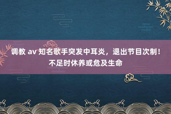 调教 av 知名歌手突发中耳炎，退出节目次制！不足时休养或危及生命