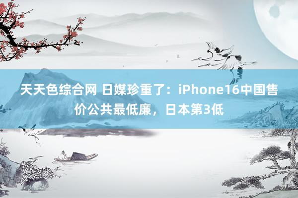 天天色综合网 日媒珍重了：iPhone16中国售价公共最低廉，日本第3低