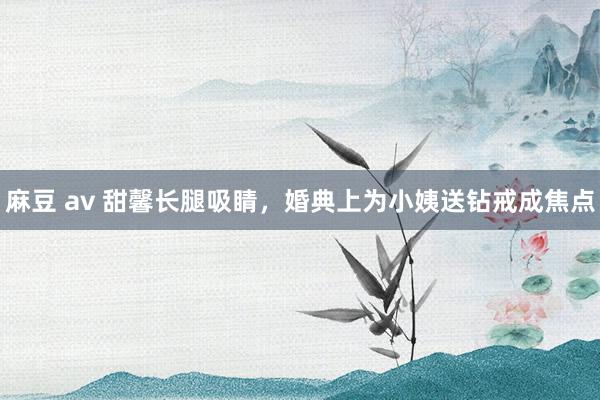 麻豆 av 甜馨长腿吸睛，婚典上为小姨送钻戒成焦点