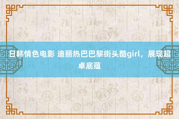 日韩情色电影 迪丽热巴巴黎街头酷girl，展现超卓底蕴