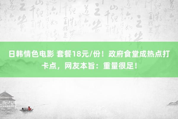 日韩情色电影 套餐18元/份！政府食堂成热点打卡点，网友本旨：重量很足！