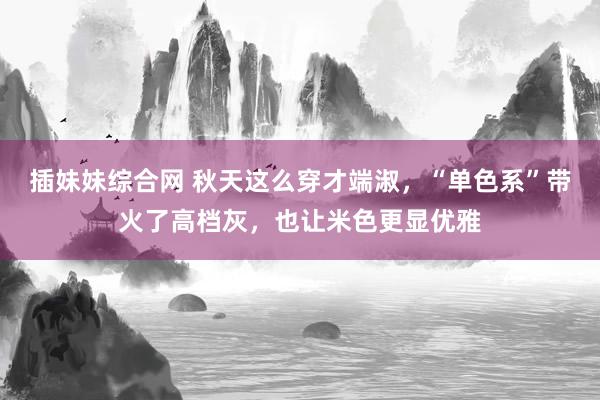 插妹妹综合网 秋天这么穿才端淑，“单色系”带火了高档灰，也让米色更显优雅