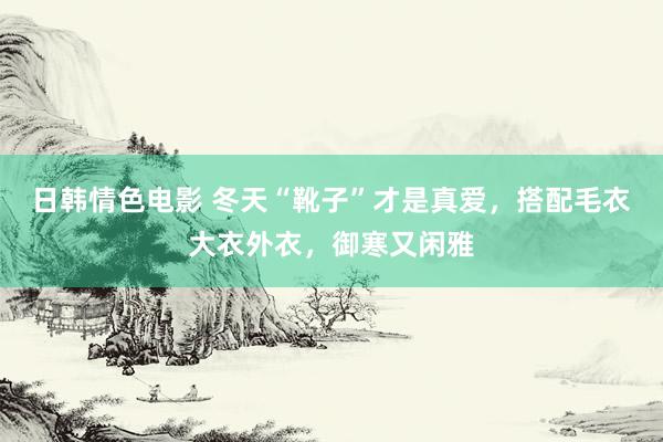 日韩情色电影 冬天“靴子”才是真爱，搭配毛衣大衣外衣，御寒又闲雅