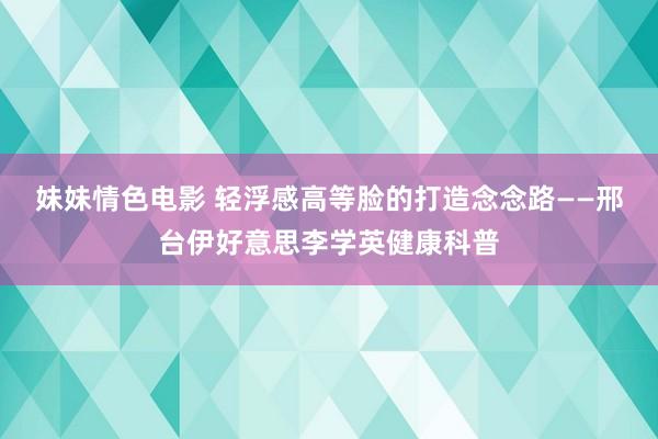 妹妹情色电影 轻浮感高等脸的打造念念路——邢台伊好意思李学英健康科普