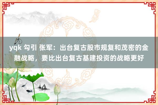 yqk 勾引 张军：出台复古股市规复和茂密的金融战略，要比出台复古基建投资的战略更好