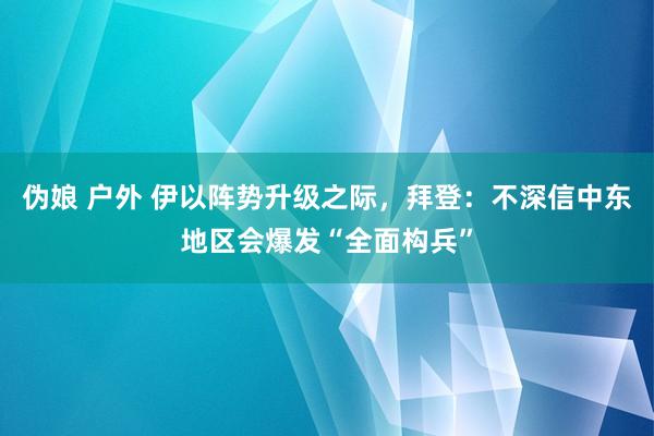 伪娘 户外 伊以阵势升级之际，拜登：不深信中东地区会爆发“全面构兵”