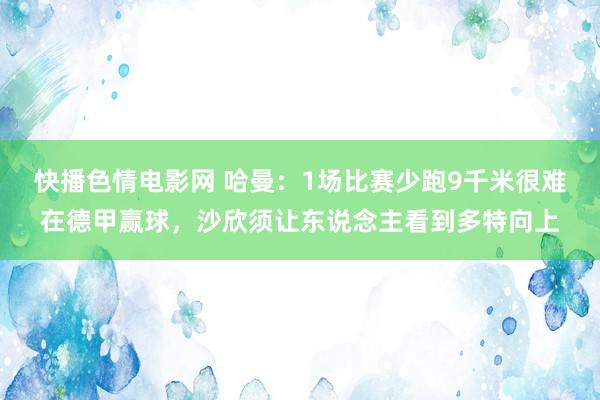 快播色情电影网 哈曼：1场比赛少跑9千米很难在德甲赢球，沙欣须让东说念主看到多特向上