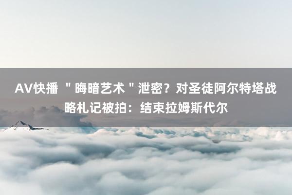 AV快播 ＂晦暗艺术＂泄密？对圣徒阿尔特塔战略札记被拍：结束拉姆斯代尔