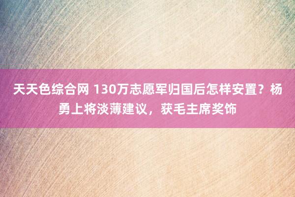 天天色综合网 130万志愿军归国后怎样安置？杨勇上将淡薄建议，获毛主席奖饰