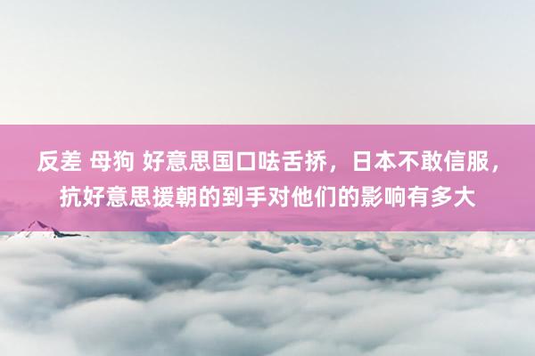 反差 母狗 好意思国口呿舌挢，日本不敢信服，抗好意思援朝的到手对他们的影响有多大