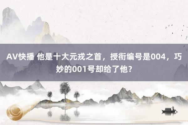 AV快播 他是十大元戎之首，授衔编号是004，巧妙的001号却给了他？