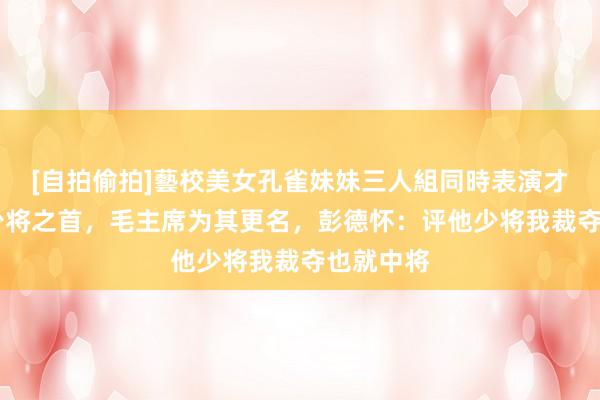 [自拍偷拍]藝校美女孔雀妹妹三人組同時表演才藝 他是少将之首，毛主席为其更名，彭德怀：评他少将我裁夺也就中将