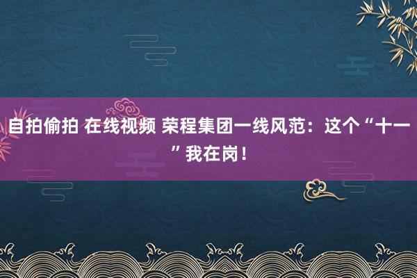 自拍偷拍 在线视频 荣程集团一线风范：这个“十一”我在岗！