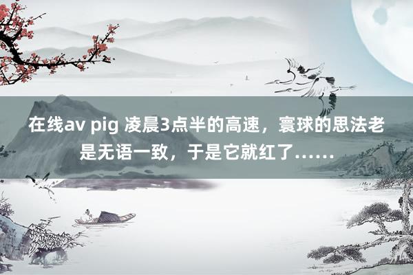 在线av pig 凌晨3点半的高速，寰球的思法老是无语一致，于是它就红了……