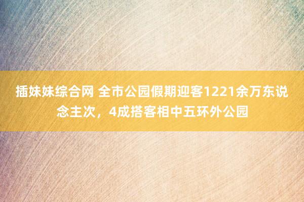 插妹妹综合网 全市公园假期迎客1221余万东说念主次，4成搭客相中五环外公园