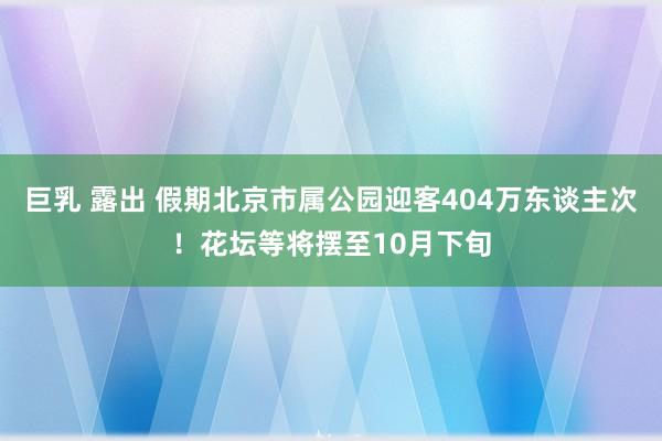 巨乳 露出 假期北京市属公园迎客404万东谈主次！花坛等将摆至10月下旬