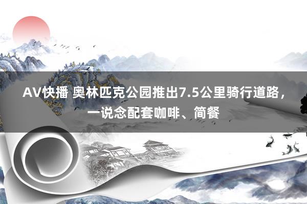 AV快播 奥林匹克公园推出7.5公里骑行道路，一说念配套咖啡、简餐