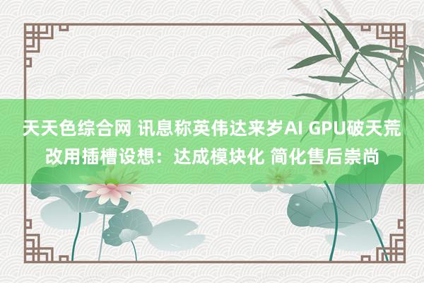 天天色综合网 讯息称英伟达来岁AI GPU破天荒改用插槽设想：达成模块化 简化售后崇尚