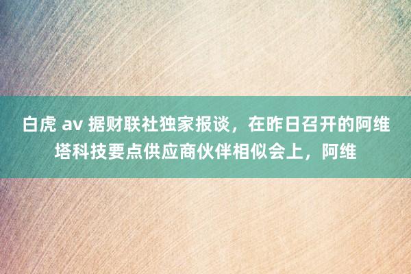 白虎 av 据财联社独家报谈，在昨日召开的阿维塔科技要点供应商伙伴相似会上，阿维