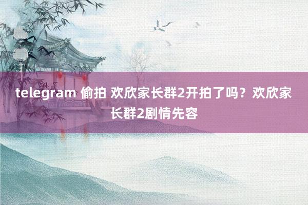 telegram 偷拍 欢欣家长群2开拍了吗？欢欣家长群2剧情先容