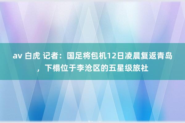 av 白虎 记者：国足将包机12日凌晨复返青岛，下榻位于李沧区的五星级旅社