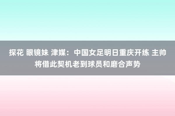 探花 眼镜妹 津媒：中国女足明日重庆开练 主帅将借此契机老到球员和磨合声势