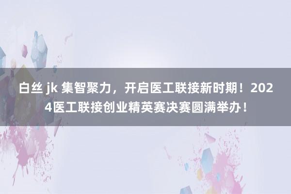 白丝 jk 集智聚力，开启医工联接新时期！2024医工联接创业精英赛决赛圆满举办！