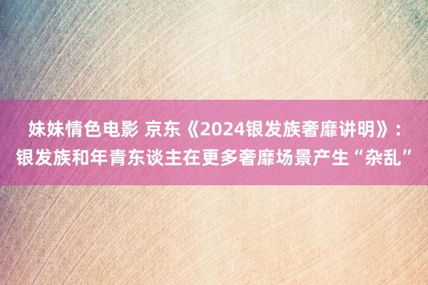 妹妹情色电影 京东《2024银发族奢靡讲明》：银发族和年青东谈主在更多奢靡场景产生“杂乱”