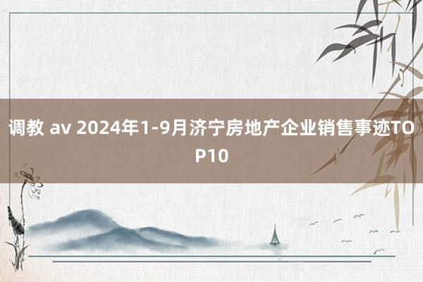 调教 av 2024年1-9月济宁房地产企业销售事迹TOP10