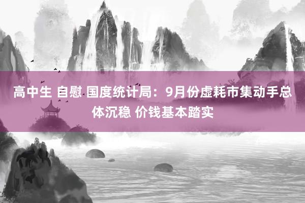 高中生 自慰 国度统计局：9月份虚耗市集动手总体沉稳 价钱基本踏实