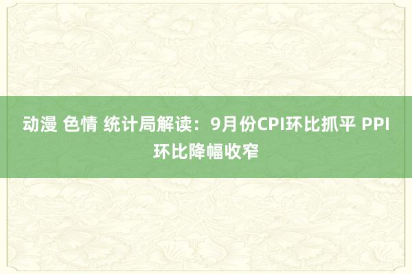 动漫 色情 统计局解读：9月份CPI环比抓平 PPI环比降幅收窄