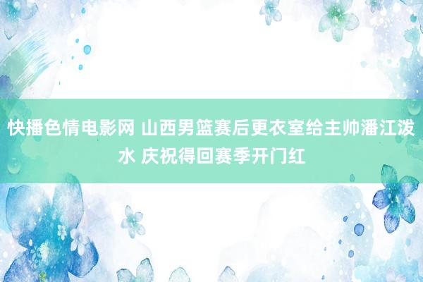 快播色情电影网 山西男篮赛后更衣室给主帅潘江泼水 庆祝得回赛季开门红