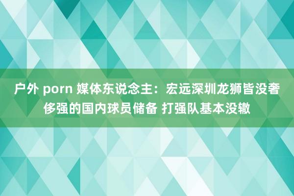 户外 porn 媒体东说念主：宏远深圳龙狮皆没奢侈强的国内球员储备 打强队基本没辙