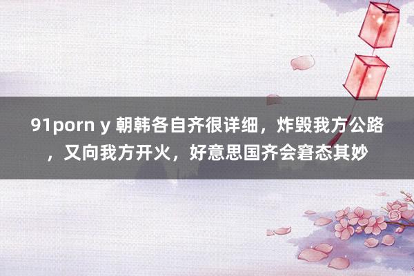 91porn y 朝韩各自齐很详细，炸毁我方公路，又向我方开火，好意思国齐会窘态其妙