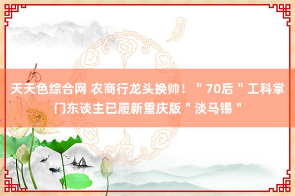 天天色综合网 农商行龙头换帅！＂70后＂工科掌门东谈主已履新重庆版＂淡马锡＂